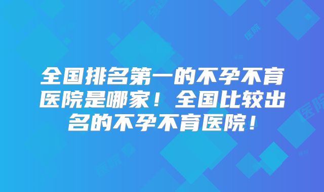 全国排名第一的不孕不育医院是哪家！全国比较出名的不孕不育医院！