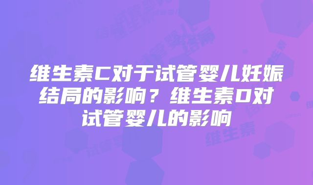维生素C对于试管婴儿妊娠结局的影响？维生素D对试管婴儿的影响