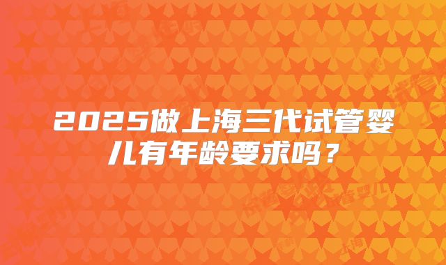 2025做上海三代试管婴儿有年龄要求吗?