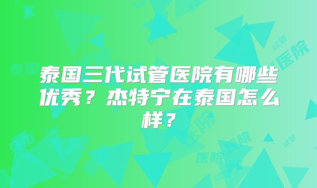 泰国三代试管医院有哪些优秀?杰特宁在泰国怎么样?