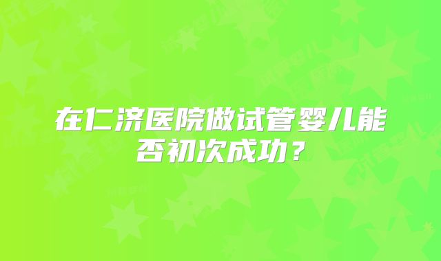 在仁济医院做试管婴儿能否初次成功？