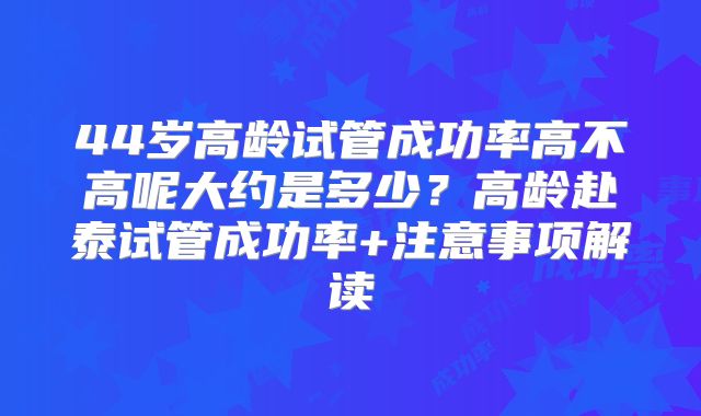 44岁高龄试管成功率高不高呢大约是多少?高龄赴泰试管成功率+注意事项解读