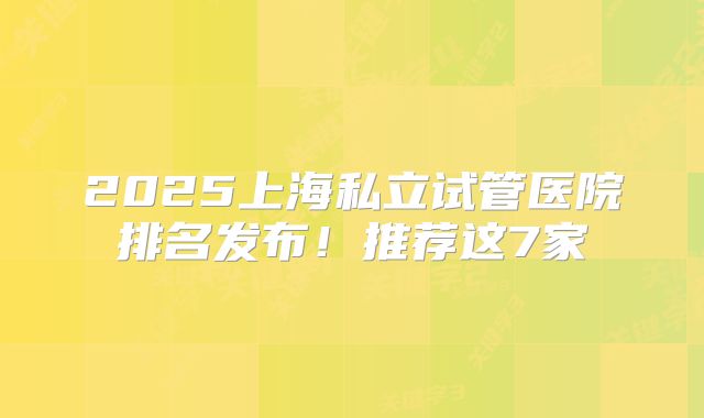 2025上海私立试管医院排名发布！推荐这7家