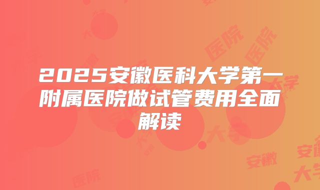 2025安徽医科大学第一附属医院做试管费用全面解读
