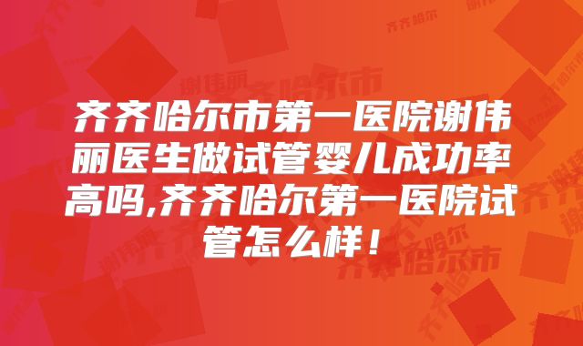 齐齐哈尔市第一医院谢伟丽医生做试管婴儿成功率高吗,齐齐哈尔第一医院试管怎么样!
