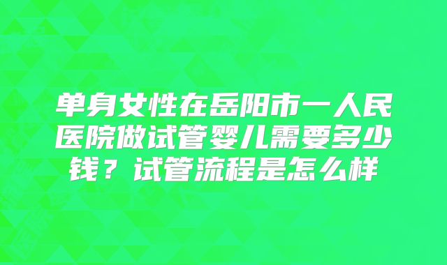 单身女性在岳阳市一人民医院做试管婴儿需要多少钱？试管流程是怎么样