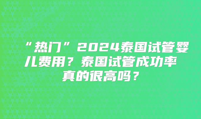 “热门”2024泰国试管婴儿费用？泰国试管成功率真的很高吗？