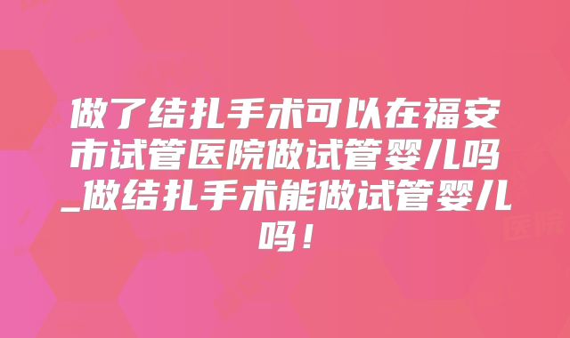 做了结扎手术可以在福安市试管医院做试管婴儿吗_做结扎手术能做试管婴儿吗!