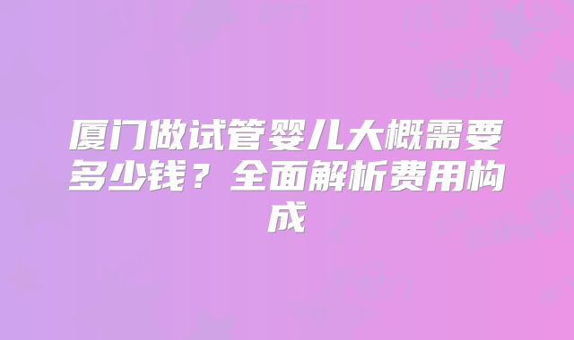 厦门做试管婴儿大概需要多少钱？全面解析费用构成