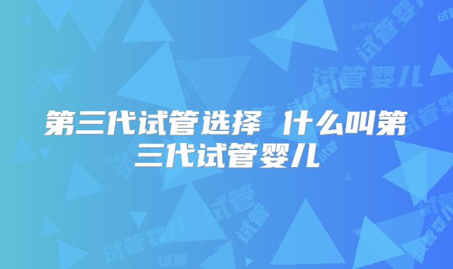 第三代试管选择 什么叫第三代试管婴儿