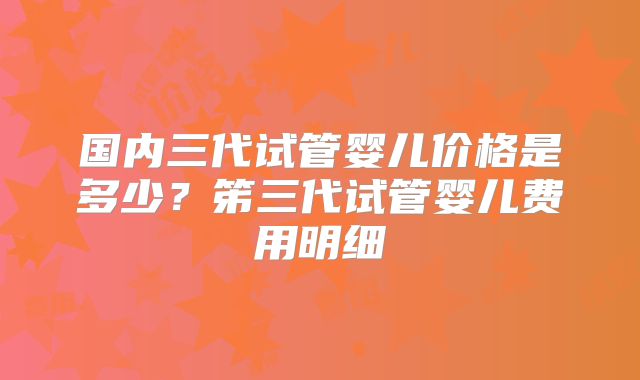 国内三代试管婴儿价格是多少？笫三代试管婴儿费用明细
