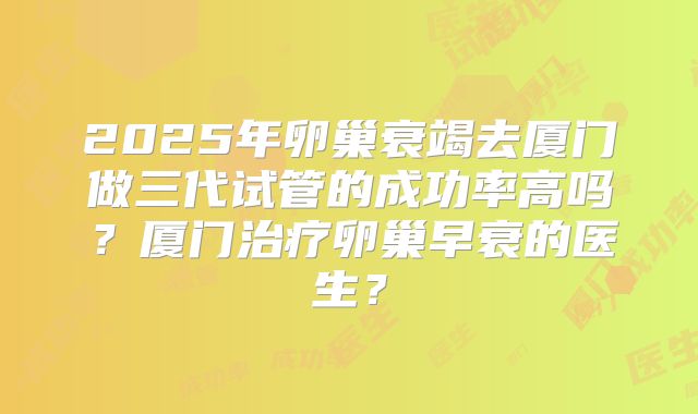 2025年卵巢衰竭去厦门做三代试管的成功率高吗?厦门治疗卵巢早衰的医生?