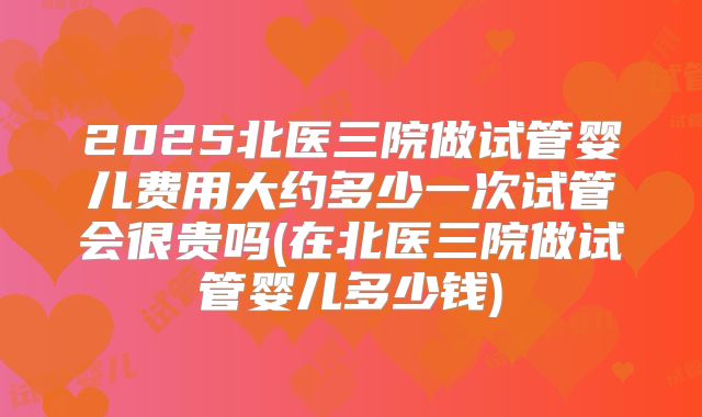 2025北医三院做试管婴儿费用大约多少一次试管会很贵吗(在北医三院做试管婴儿多少钱)