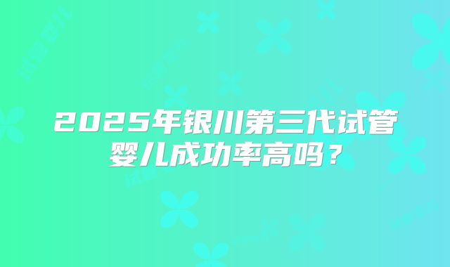 2025年银川第三代试管婴儿成功率高吗?