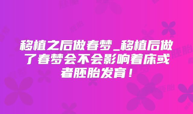 移植之后做春梦_移植后做了春梦会不会影响着床或者胚胎发育！