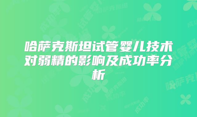 哈萨克斯坦试管婴儿技术对弱精的影响及成功率分析