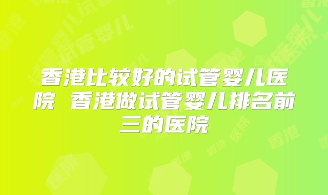 香港比较好的试管婴儿医院 香港做试管婴儿排名前三的医院