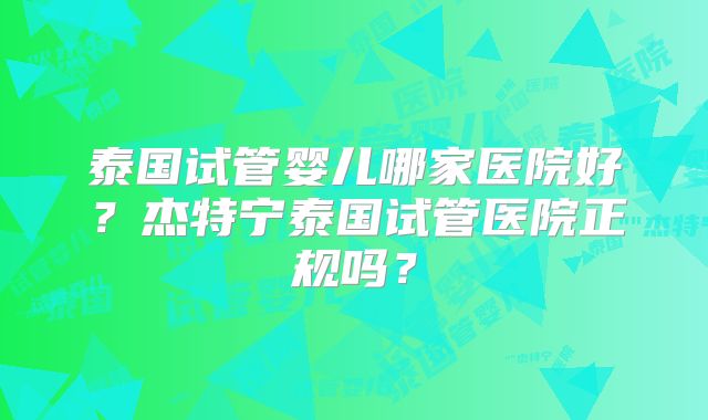泰国试管婴儿哪家医院好？杰特宁泰国试管医院正规吗？