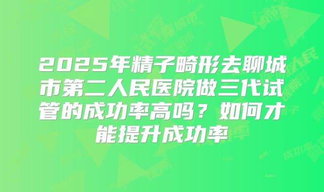 2025年精子畸形去聊城市第二人民医院做三代试管的成功率高吗?如何才能提升成功率