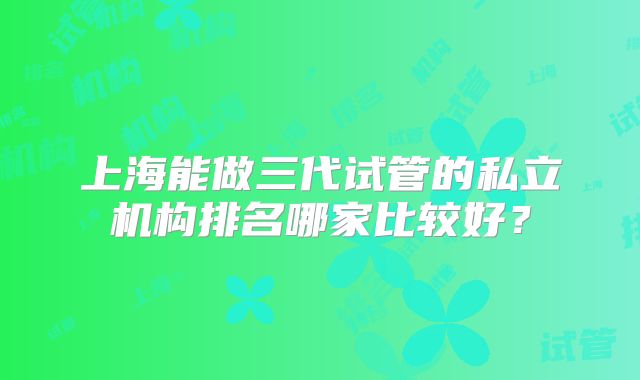 上海能做三代试管的私立机构排名哪家比较好？