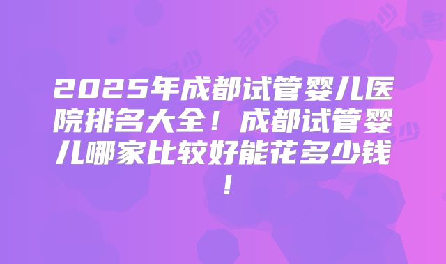 2025年成都试管婴儿医院排名大全！成都试管婴儿哪家比较好能花多少钱！