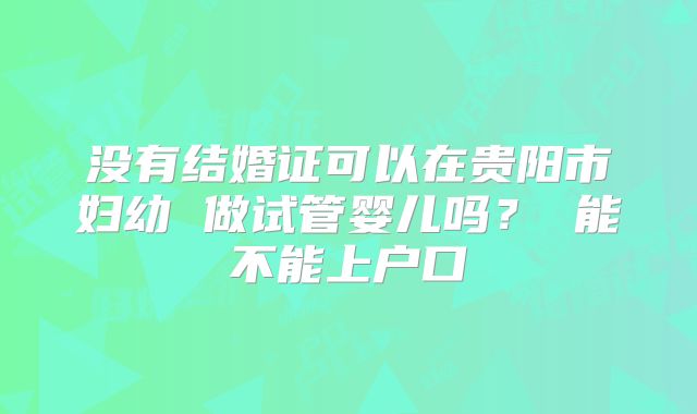 没有结婚证可以在贵阳市妇幼 做试管婴儿吗？ 能不能上户口