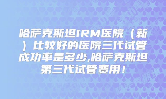 哈萨克斯坦IRM医院（新）比较好的医院三代试管成功率是多少,哈萨克斯坦第三代试管费用！