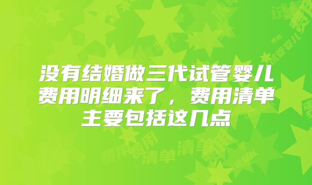 没有结婚做三代试管婴儿费用明细来了，费用清单主要包括这几点