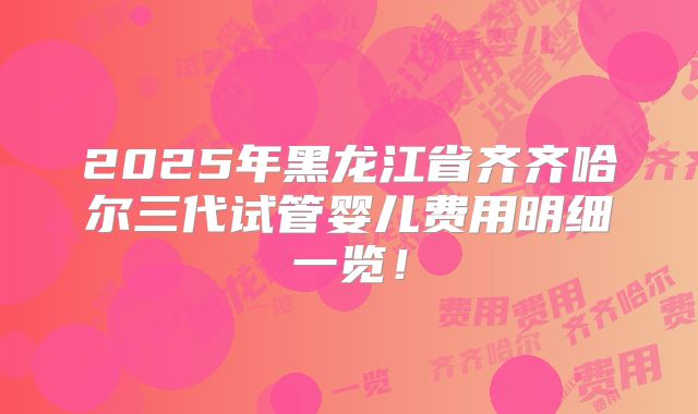 2025年黑龙江省齐齐哈尔三代试管婴儿费用明细一览！
