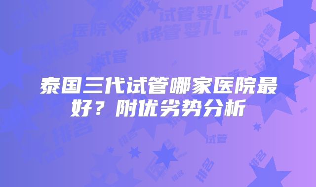 泰国三代试管哪家医院最好？附优劣势分析