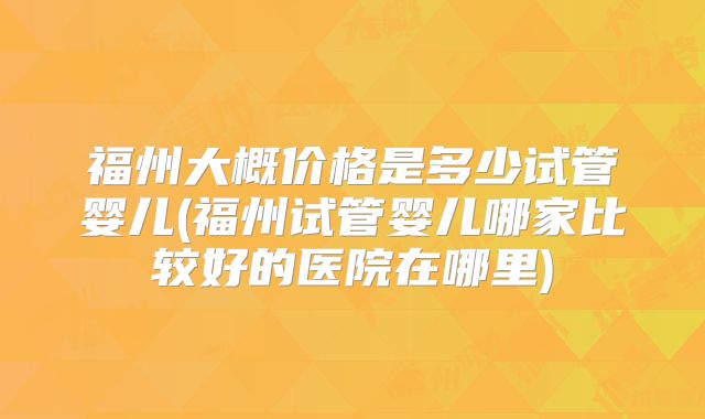 福州大概价格是多少试管婴儿(福州试管婴儿哪家比较好的医院在哪里)