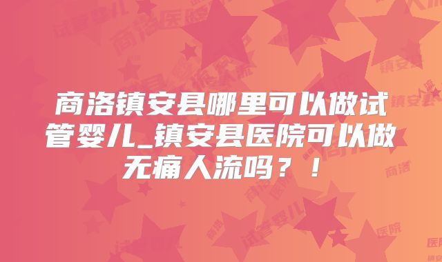 商洛镇安县哪里可以做试管婴儿_镇安县医院可以做无痛人流吗？！