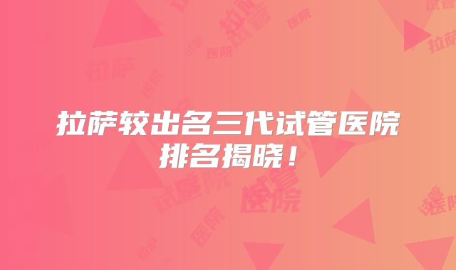 拉萨较出名三代试管医院排名揭晓！