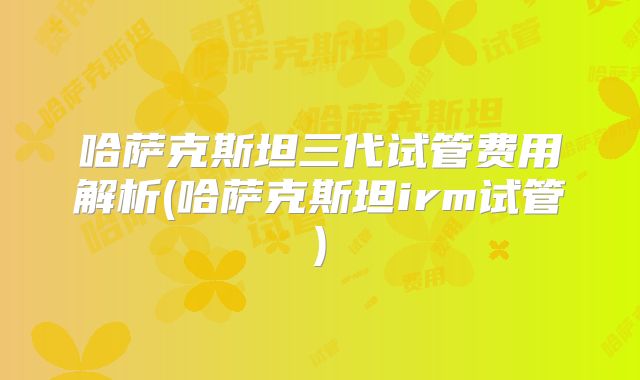 哈萨克斯坦三代试管费用解析(哈萨克斯坦irm试管)