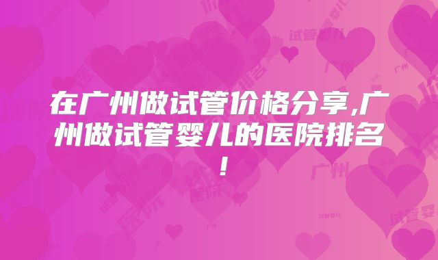 在广州做试管价格分享,广州做试管婴儿的医院排名!