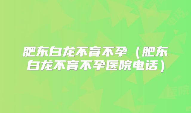 肥东白龙不育不孕（肥东白龙不育不孕医院电话）