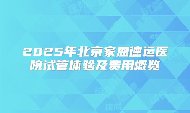 2025年北京家恩德运医院试管体验及费用概览