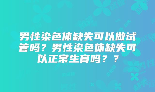 男性染色体缺失可以做试管吗？男性染色体缺失可以正常生育吗？？