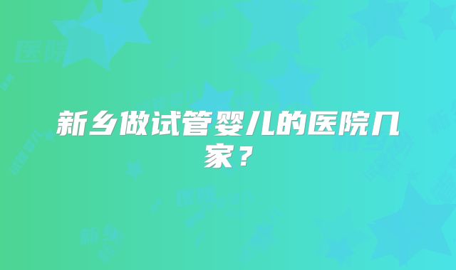 新乡做试管婴儿的医院几家？