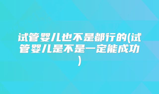 试管婴儿也不是都行的(试管婴儿是不是一定能成功)