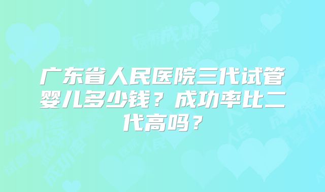 广东省人民医院三代试管婴儿多少钱？成功率比二代高吗？