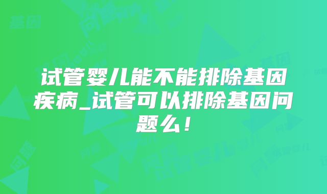 试管婴儿能不能排除基因疾病_试管可以排除基因问题么！