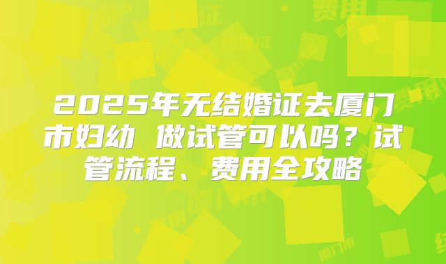 2025年无结婚证去厦门市妇幼 做试管可以吗?试管流程、费用全攻略