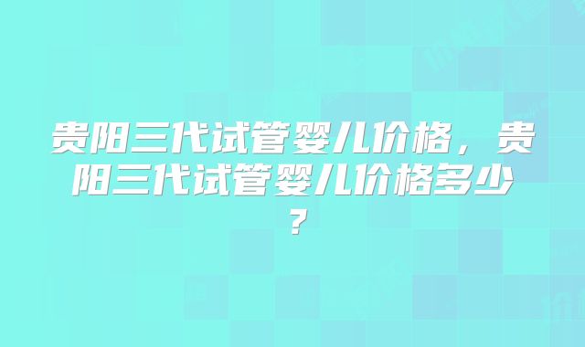 贵阳三代试管婴儿价格，贵阳三代试管婴儿价格多少？