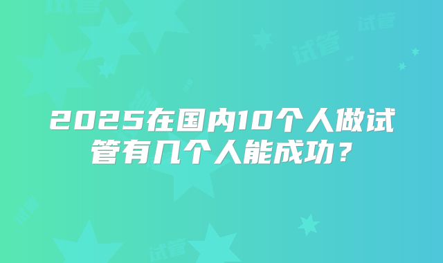 2025在国内10个人做试管有几个人能成功？