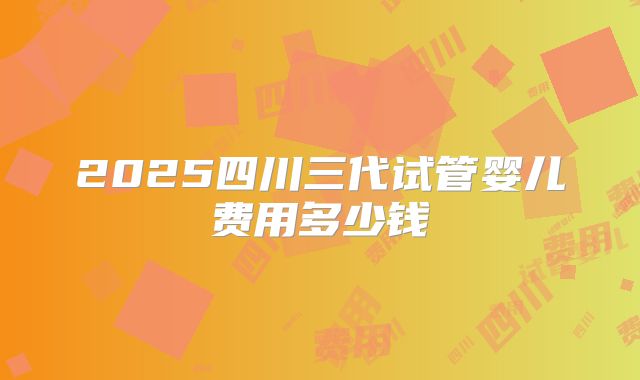 2025四川三代试管婴儿费用多少钱