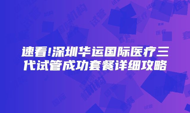 速看!深圳华运国际医疗三代试管成功套餐详细攻略