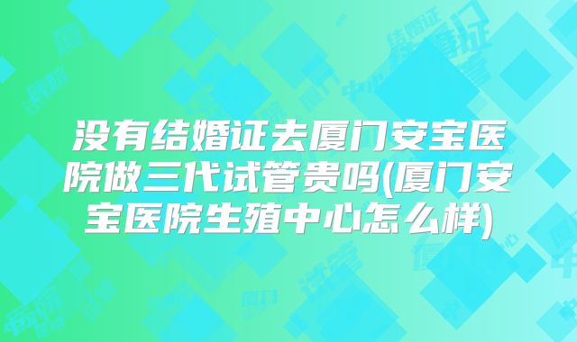 没有结婚证去厦门安宝医院做三代试管贵吗(厦门安宝医院生殖中心怎么样)