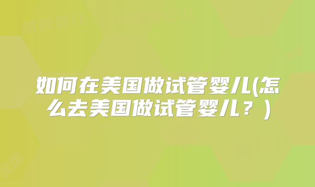 如何在美国做试管婴儿(怎么去美国做试管婴儿?)