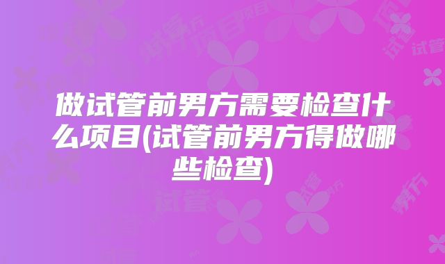 做试管前男方需要检查什么项目(试管前男方得做哪些检查)